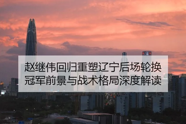 赵继伟回归重塑辽宁后场轮换 冠军前景与战术格局深度解读