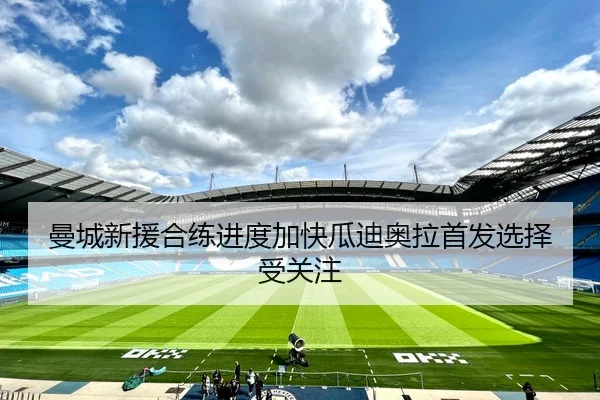 曼城新援合练进度加快瓜迪奥拉首发选择受关注