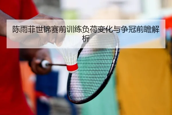 陈雨菲世锦赛前训练负荷变化与争冠前瞻解析