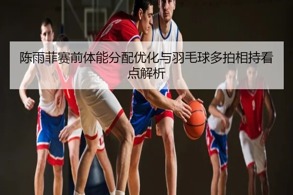 陈雨菲赛前体能分配优化与羽毛球多拍相持看点解析