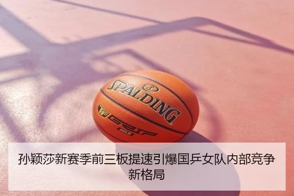 孙颖莎新赛季前三板提速引爆国乒女队内部竞争新格局