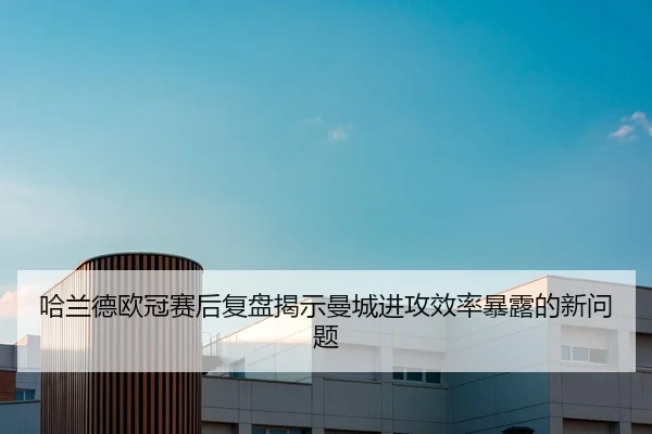 哈兰德欧冠赛后复盘揭示曼城进攻效率暴露的新问题